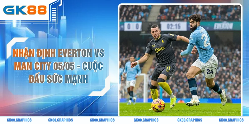 Nhận Định Everton Vs Man City 05/05 - Cuộc Đấu Sức Mạnh