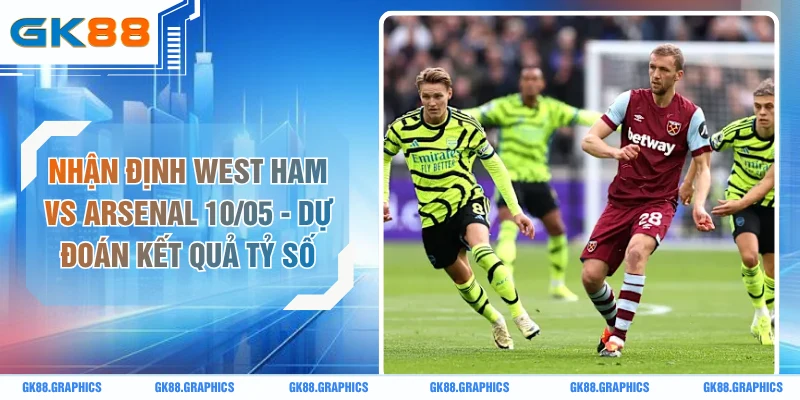 Nhận Định West Ham Vs Arsenal 10/05 - Dự Đoán Kết Quả Tỷ Số
